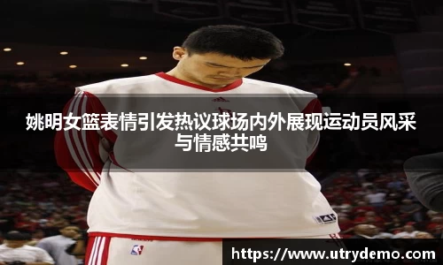姚明女篮表情引发热议球场内外展现运动员风采与情感共鸣